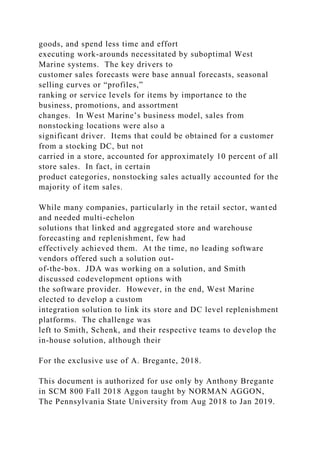 goods, and spend less time and effort
executing work-arounds necessitated by suboptimal West
Marine systems. The key drivers to
customer sales forecasts were base annual forecasts, seasonal
selling curves or “profiles,”
ranking or service levels for items by importance to the
business, promotions, and assortment
changes. In West Marine’s business model, sales from
nonstocking locations were also a
significant driver. Items that could be obtained for a customer
from a stocking DC, but not
carried in a store, accounted for approximately 10 percent of all
store sales. In fact, in certain
product categories, nonstocking sales actually accounted for the
majority of item sales.
While many companies, particularly in the retail sector, wanted
and needed multi-echelon
solutions that linked and aggregated store and warehouse
forecasting and replenishment, few had
effectively achieved them. At the time, no leading software
vendors offered such a solution out-
of-the-box. JDA was working on a solution, and Smith
discussed codevelopment options with
the software provider. However, in the end, West Marine
elected to develop a custom
integration solution to link its store and DC level replenishment
platforms. The challenge was
left to Smith, Schenk, and their respective teams to develop the
in-house solution, although their
For the exclusive use of A. Bregante, 2018.
This document is authorized for use only by Anthony Bregante
in SCM 800 Fall 2018 Aggon taught by NORMAN AGGON,
The Pennsylvania State University from Aug 2018 to Jan 2019.
 