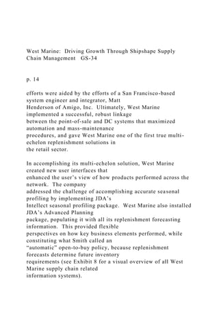 West Marine: Driving Growth Through Shipshape Supply
Chain Management GS-34
p. 14
efforts were aided by the efforts of a San Francisco-based
system engineer and integrator, Matt
Henderson of Amigo, Inc. Ultimately, West Marine
implemented a successful, robust linkage
between the point-of-sale and DC systems that maximized
automation and mass-maintenance
procedures, and gave West Marine one of the first true multi-
echelon replenishment solutions in
the retail sector.
In accomplishing its multi-echelon solution, West Marine
created new user interfaces that
enhanced the user’s view of how products performed across the
network. The company
addressed the challenge of accomplishing accurate seasonal
profiling by implementing JDA’s
Intellect seasonal profiling package. West Marine also installed
JDA’s Advanced Planning
package, populating it with all its replenishment forecasting
information. This provided flexible
perspectives on how key business elements performed, while
constituting what Smith called an
“automatic” open-to-buy policy, because replenishment
forecasts determine future inventory
requirements (see Exhibit 8 for a visual overview of all West
Marine supply chain related
information systems).
 