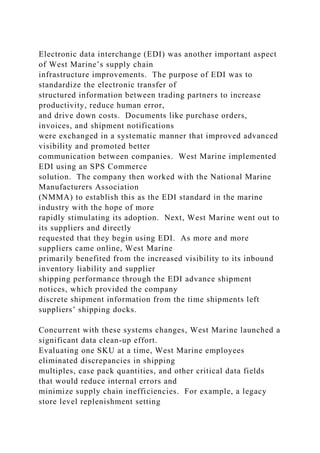Electronic data interchange (EDI) was another important aspect
of West Marine’s supply chain
infrastructure improvements. The purpose of EDI was to
standardize the electronic transfer of
structured information between trading partners to increase
productivity, reduce human error,
and drive down costs. Documents like purchase orders,
invoices, and shipment notifications
were exchanged in a systematic manner that improved advanced
visibility and promoted better
communication between companies. West Marine implemented
EDI using an SPS Commerce
solution. The company then worked with the National Marine
Manufacturers Association
(NMMA) to establish this as the EDI standard in the marine
industry with the hope of more
rapidly stimulating its adoption. Next, West Marine went out to
its suppliers and directly
requested that they begin using EDI. As more and more
suppliers came online, West Marine
primarily benefited from the increased visibility to its inbound
inventory liability and supplier
shipping performance through the EDI advance shipment
notices, which provided the company
discrete shipment information from the time shipments left
suppliers’ shipping docks.
Concurrent with these systems changes, West Marine launched a
significant data clean-up effort.
Evaluating one SKU at a time, West Marine employees
eliminated discrepancies in shipping
multiples, case pack quantities, and other critical data fields
that would reduce internal errors and
minimize supply chain inefficiencies. For example, a legacy
store level replenishment setting
 