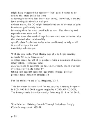 might have triggered the need for “four” paint brushes to be
sent to that store (with the store
expecting to receive four individual units). However, if the DC
level setting for the ship multiple
did not match, the DC might instead send out four cases of paint
brushes⎯ significantly more
inventory than the store could hold or use. The planning and
replenishment team and the
logistics team also worked together to create new business rules
that dictated who could modify
specific data fields (and under what conditions) to help avoid
future discrepancies and
unanticipated changes.
With its new tools, West Marine was able to begin creating
accurate 52-week forecasts of
supplier orders for all of its products with a minimum of manual
intervention. Historical sales
data was used to generate the baseline forecast, which was then
systematically made richer by
taking into account seasonal (geographic based) profiles,
product rank (based on anticipated
For the exclusive use of A. Bregante, 2018.
This document is authorized for use only by Anthony Bregante
in SCM 800 Fall 2018 Aggon taught by NORMAN AGGON,
The Pennsylvania State University from Aug 2018 to Jan 2019.
West Marine: Driving Growth Through Shipshape Supply
Chain Management GS-34
p. 15
 