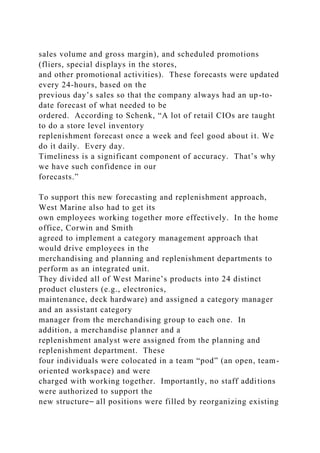 sales volume and gross margin), and scheduled promotions
(fliers, special displays in the stores,
and other promotional activities). These forecasts were updated
every 24-hours, based on the
previous day’s sales so that the company always had an up-to-
date forecast of what needed to be
ordered. According to Schenk, “A lot of retail CIOs are taught
to do a store level inventory
replenishment forecast once a week and feel good about it. We
do it daily. Every day.
Timeliness is a significant component of accuracy. That’s why
we have such confidence in our
forecasts.”
To support this new forecasting and replenishment approach,
West Marine also had to get its
own employees working together more effectively. In the home
office, Corwin and Smith
agreed to implement a category management approach that
would drive employees in the
merchandising and planning and replenishment departments to
perform as an integrated unit.
They divided all of West Marine’s products into 24 distinct
product clusters (e.g., electronics,
maintenance, deck hardware) and assigned a category manager
and an assistant category
manager from the merchandising group to each one. In
addition, a merchandise planner and a
replenishment analyst were assigned from the planning and
replenishment department. These
four individuals were colocated in a team “pod” (an open, team-
oriented workspace) and were
charged with working together. Importantly, no staff additions
were authorized to support the
new structure⎯ all positions were filled by reorganizing existing
 