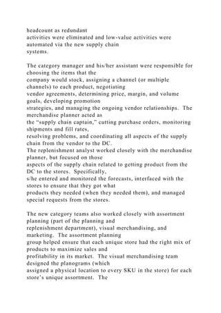 headcount as redundant
activities were eliminated and low-value activities were
automated via the new supply chain
systems.
The category manager and his/her assistant were responsible for
choosing the items that the
company would stock, assigning a channel (or multiple
channels) to each product, negotiating
vendor agreements, determining price, margin, and volume
goals, developing promotion
strategies, and managing the ongoing vendor relationships. The
merchandise planner acted as
the “supply chain captain,” cutting purchase orders, monitoring
shipments and fill rates,
resolving problems, and coordinating all aspects of the supply
chain from the vendor to the DC.
The replenishment analyst worked closely with the merchandise
planner, but focused on those
aspects of the supply chain related to getting product from the
DC to the stores. Specifically,
s/he entered and monitored the forecasts, interfaced with the
stores to ensure that they got what
products they needed (when they needed them), and managed
special requests from the stores.
The new category teams also worked closely with assortment
planning (part of the planning and
replenishment department), visual merchandising, and
marketing. The assortment planning
group helped ensure that each unique store had the right mix of
products to maximize sales and
profitability in its market. The visual merchandising team
designed the planograms (which
assigned a physical location to every SKU in the store) for each
store’s unique assortment. The
 