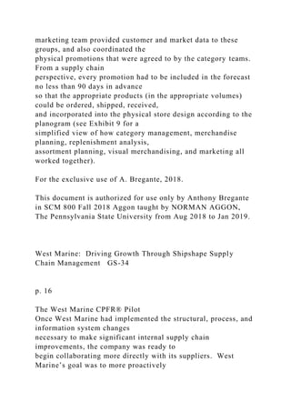 marketing team provided customer and market data to these
groups, and also coordinated the
physical promotions that were agreed to by the category teams.
From a supply chain
perspective, every promotion had to be included in the forecast
no less than 90 days in advance
so that the appropriate products (in the appropriate volumes)
could be ordered, shipped, received,
and incorporated into the physical store design according to the
planogram (see Exhibit 9 for a
simplified view of how category management, merchandise
planning, replenishment analysis,
assortment planning, visual merchandising, and marketing all
worked together).
For the exclusive use of A. Bregante, 2018.
This document is authorized for use only by Anthony Bregante
in SCM 800 Fall 2018 Aggon taught by NORMAN AGGON,
The Pennsylvania State University from Aug 2018 to Jan 2019.
West Marine: Driving Growth Through Shipshape Supply
Chain Management GS-34
p. 16
The West Marine CPFR® Pilot
Once West Marine had implemented the structural, process, and
information system changes
necessary to make significant internal supply chain
improvements, the company was ready to
begin collaborating more directly with its suppliers. West
Marine’s goal was to more proactively
 