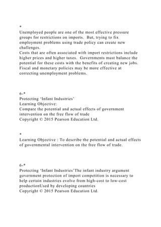 *
Unemployed people are one of the most effective pressure
groups for restrictions on imports. But, trying to fix
employment problems using trade policy can create new
challenges.
Costs that are often associated with import restrictions include
higher prices and higher taxes. Governments must balance the
potential for these costs with the benefits of creating new jobs.
Fiscal and monetary policies may be more effective at
correcting unemployment problems.
6-*
Protecting ‘Infant Industries’
Learning Objective:
Compare the potential and actual effects of government
intervention on the free flow of trade
Copyright © 2015 Pearson Education Ltd.
*
Learning Objective : To describe the potential and actual effects
of governmental intervention on the free flow of trade.
6-*
Protecting ‘Infant Industries’The infant industry argument
government protection of import competition is necessary to
help certain industries evolve from high-cost to low-cost
productionUsed by developing countries
Copyright © 2015 Pearson Education Ltd.
 
