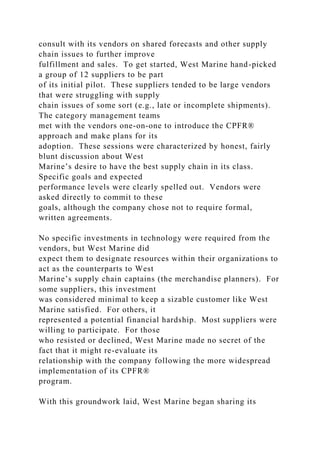 consult with its vendors on shared forecasts and other supply
chain issues to further improve
fulfillment and sales. To get started, West Marine hand-picked
a group of 12 suppliers to be part
of its initial pilot. These suppliers tended to be large vendors
that were struggling with supply
chain issues of some sort (e.g., late or incomplete shipments).
The category management teams
met with the vendors one-on-one to introduce the CPFR®
approach and make plans for its
adoption. These sessions were characterized by honest, fairly
blunt discussion about West
Marine’s desire to have the best supply chain in its class.
Specific goals and expected
performance levels were clearly spelled out. Vendors were
asked directly to commit to these
goals, although the company chose not to require formal,
written agreements.
No specific investments in technology were required from the
vendors, but West Marine did
expect them to designate resources within their organizations to
act as the counterparts to West
Marine’s supply chain captains (the merchandise planners). For
some suppliers, this investment
was considered minimal to keep a sizable customer like West
Marine satisfied. For others, it
represented a potential financial hardship. Most suppliers were
willing to participate. For those
who resisted or declined, West Marine made no secret of the
fact that it might re-evaluate its
relationship with the company following the more widespread
implementation of its CPFR®
program.
With this groundwork laid, West Marine began sharing its
 