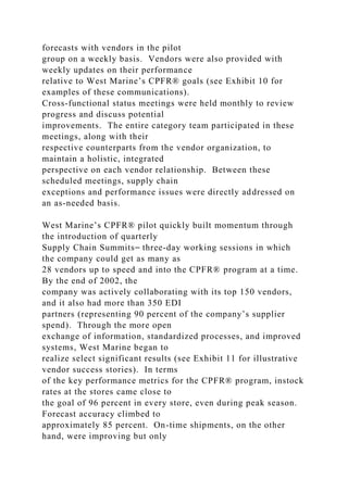 forecasts with vendors in the pilot
group on a weekly basis. Vendors were also provided with
weekly updates on their performance
relative to West Marine’s CPFR® goals (see Exhibit 10 for
examples of these communications).
Cross-functional status meetings were held monthly to review
progress and discuss potential
improvements. The entire category team participated in these
meetings, along with their
respective counterparts from the vendor organization, to
maintain a holistic, integrated
perspective on each vendor relationship. Between these
scheduled meetings, supply chain
exceptions and performance issues were directly addressed on
an as-needed basis.
West Marine’s CPFR® pilot quickly built momentum through
the introduction of quarterly
Supply Chain Summits⎯ three-day working sessions in which
the company could get as many as
28 vendors up to speed and into the CPFR® program at a time.
By the end of 2002, the
company was actively collaborating with its top 150 vendors,
and it also had more than 350 EDI
partners (representing 90 percent of the company’s supplier
spend). Through the more open
exchange of information, standardized processes, and improved
systems, West Marine began to
realize select significant results (see Exhibit 11 for illustrative
vendor success stories). In terms
of the key performance metrics for the CPFR® program, instock
rates at the stores came close to
the goal of 96 percent in every store, even during peak season.
Forecast accuracy climbed to
approximately 85 percent. On-time shipments, on the other
hand, were improving but only
 