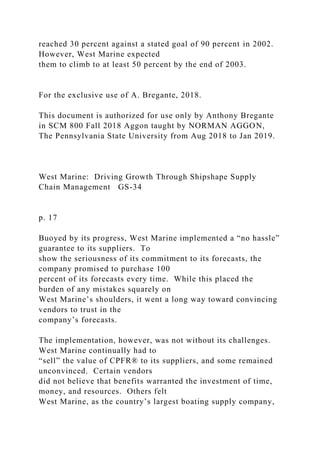 reached 30 percent against a stated goal of 90 percent in 2002.
However, West Marine expected
them to climb to at least 50 percent by the end of 2003.
For the exclusive use of A. Bregante, 2018.
This document is authorized for use only by Anthony Bregante
in SCM 800 Fall 2018 Aggon taught by NORMAN AGGON,
The Pennsylvania State University from Aug 2018 to Jan 2019.
West Marine: Driving Growth Through Shipshape Supply
Chain Management GS-34
p. 17
Buoyed by its progress, West Marine implemented a “no hassle”
guarantee to its suppliers. To
show the seriousness of its commitment to its forecasts, the
company promised to purchase 100
percent of its forecasts every time. While this placed the
burden of any mistakes squarely on
West Marine’s shoulders, it went a long way toward convincing
vendors to trust in the
company’s forecasts.
The implementation, however, was not without its challenges.
West Marine continually had to
“sell” the value of CPFR® to its suppliers, and some remained
unconvinced. Certain vendors
did not believe that benefits warranted the investment of time,
money, and resources. Others felt
West Marine, as the country’s largest boating supply company,
 