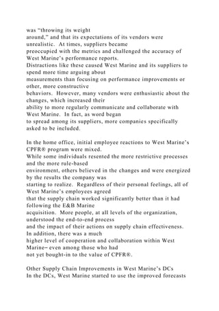 was “throwing its weight
around,” and that its expectations of its vendors were
unrealistic. At times, suppliers became
preoccupied with the metrics and challenged the accuracy of
West Marine’s performance reports.
Distractions like these caused West Marine and its suppliers to
spend more time arguing about
measurements than focusing on performance improvements or
other, more constructive
behaviors. However, many vendors were enthusiastic about the
changes, which increased their
ability to more regularly communicate and collaborate with
West Marine. In fact, as word began
to spread among its suppliers, more companies specifically
asked to be included.
In the home office, initial employee reactions to West Marine’s
CPFR® program were mixed.
While some individuals resented the more restrictive processes
and the more rule-based
environment, others believed in the changes and were energized
by the results the company was
starting to realize. Regardless of their personal feelings, all of
West Marine’s employees agreed
that the supply chain worked significantly better than it had
following the E&B Marine
acquisition. More people, at all levels of the organization,
understood the end-to-end process
and the impact of their actions on supply chain effectiveness.
In addition, there was a much
higher level of cooperation and collaboration within West
Marine⎯ even among those who had
not yet bought-in to the value of CPFR®.
Other Supply Chain Improvements in West Marine’s DCs
In the DCs, West Marine started to use the improved forecasts
 