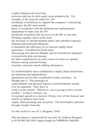 to plan shipping and receiving
activities and use its dock space more productively. For
example, if the forecast called for 150
truckloads of antifreeze to support the company’s winterizing
campaign, the DC team would
know to coordinate with the planning and replenishment
department to make sure all 150
truckloads of product did not arrive at the DC at one time.
Working together, these teams used
the forecasts to smooth demand spikes and schedule/sequence
inbound and outbound shipments
to maximize the efficiency of its internal supply chain
operations. Coordination based upon
forecasting also allowed Murphy and his distribution managers
to proactively plan and manage
the labor requirements for each season to create an optimal
balance among seasonal hiring,
overtime, and year-round staffing alternatives.
To institutionalize more collaborative supply chain interactions,
the planning and replenishment
department and the DCs established weekly meetings. As
Murphy put it, “The marriage of
replenishment and physical logistics and distribution cannot
ever be separated. They have to
work in total concert. Otherwise, you’re going to have serious
trouble.” In these sessions, the
two groups agreed on a tactical, 30-day view of the forecast and
used it to optimize near-term
supply chain planning and execution. The merchandise planners
brought insights from the
For the exclusive use of A. Bregante, 2018.
This document is authorized for use only by Anthony Bregante
in SCM 800 Fall 2018 Aggon taught by NORMAN AGGON,
 