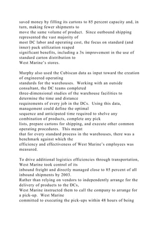 saved money by filling its cartons to 85 percent capacity and, in
turn, making fewer shipments to
move the same volume of product. Since outbound shipping
represented the vast majority of
most DC labor and operating cost, the focus on standard (and
inner) pack utilization reaped
significant benefits, including a 3x improvement in the use of
standard carton distribution to
West Marine’s stores.
Murphy also used the Cubiscan data as input toward the creation
of engineered operating
standards for the warehouses. Working with an outside
consultant, the DC teams completed
three-dimensional studies of the warehouse facilities to
determine the time and distance
requirements of every job in the DCs. Using this data,
management could define the optimal
sequence and anticipated time required to shelve any
combination of products, complete any pick
lists, prepare cartons for shipping, and execute other common
operating procedures. This meant
that for every standard process in the warehouses, there was a
benchmark against which the
efficiency and effectiveness of West Marine’s employees was
measured.
To drive additional logistics efficiencies through transportation,
West Marine took control of its
inbound freight and directly managed close to 85 percent of all
inbound shipments by 2003.
Rather than relying on vendors to independently arrange for the
delivery of products to the DCs,
West Marine instructed them to call the company to arrange for
a pick-up. West Marine
committed to executing the pick-ups within 48 hours of being
 