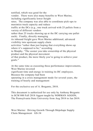 notified, which was good for the
vendor. There were also many benefits to West Marine,
including significantly lower freight
rates. The company was also able to coordinate pick-ups to
maximize truck capacity and reduce
traffic at the DCs (e.g., one truck arrived with 25 pallets from a
variety of different vendors
rather than 25 trucks showing up at the DC carrying one pallet
each). Finally, directly managing
its inbound freight gave West Marine additional, advanced
visibility into upstream supply chain
activities “rather than just hoping that everything shows up
where it’s supposed to be,” according
to Murphy. “The sooner you take ownership of the physical
product and the physical movement
of that product, the more likely you’re going to achieve your
goals.”
At the same time as executing these performance improvements,
West Marine invested
significant time and energy in training its DC employees.
Because the company had been
operating in a crisis management mode for several years, the
training of hourly and management
For the exclusive use of A. Bregante, 2018.
This document is authorized for use only by Anthony Bregante
in SCM 800 Fall 2018 Aggon taught by NORMAN AGGON,
The Pennsylvania State University from Aug 2018 to Jan 2019.
West Marine: Driving Growth Through Shipshape Supply
Chain Management GS-34
 