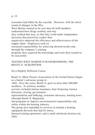 p. 19
associates had fallen by the wayside. However, with the latest
round of changes in the DCs,
West Marine wanted to be sure that all staff members
understood how things worked, and why
they worked that way, so that they could make independent
decisions that positively (rather than
negatively) impacted the efficiency and effectiveness of the
supply chain. Employees took on
increased responsibility for achieving desired results and,
through the company’s training
program, they acquired the knowledge and tools they needed to
be successful.
TESTING WEST MARINE’S SEAWORTHINESS: THE
BOATU.S. ACQUISITION
On a Slightly Different Course
BoatU.S. (Boat Owners Association of the United States) began
as a boater’s advocacy group in
1966. Over the years, BoatU.S. grew to more than 500,000
members. Its primary member
services included marine insurance, boat financing, marina
discounts, towing, government
representation and lobbying, consumer advocacy, boating news
(through BoatU.S. Magazine)
and programs to improve environmental responsibility and
safety within the boating industry.
The group also expanded its services to include a boating
equipment division that had 62 stores,
Internet/catalog operations, and a small wholesale business by
2003.
 