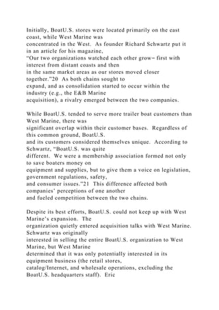 Initially, BoatU.S. stores were located primarily on the east
coast, while West Marine was
concentrated in the West. As founder Richard Schwartz put it
in an article for his magazine,
“Our two organizations watched each other grow⎯ first with
interest from distant coasts and then
in the same market areas as our stores moved closer
together.”20 As both chains sought to
expand, and as consolidation started to occur within the
industry (e.g., the E&B Marine
acquisition), a rivalry emerged between the two companies.
While BoatU.S. tended to serve more trailer boat customers than
West Marine, there was
significant overlap within their customer bases. Regardless of
this common ground, BoatU.S.
and its customers considered themselves unique. According to
Schwartz, “BoatU.S. was quite
different. We were a membership association formed not only
to save boaters money on
equipment and supplies, but to give them a voice on legislation,
government regulations, safety,
and consumer issues.”21 This difference affected both
companies’ perceptions of one another
and fueled competition between the two chains.
Despite its best efforts, BoatU.S. could not keep up with West
Marine’s expansion. The
organization quietly entered acquisition talks with West Marine.
Schwartz was originally
interested in selling the entire BoatU.S. organization to West
Marine, but West Marine
determined that it was only potentially interested in its
equipment business (the retail stores,
catalog/Internet, and wholesale operations, excluding the
BoatU.S. headquarters staff). Eric
 
