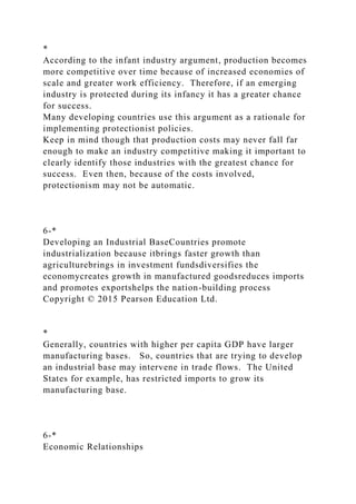 *
According to the infant industry argument, production becomes
more competitive over time because of increased economies of
scale and greater work efficiency. Therefore, if an emerging
industry is protected during its infancy it has a greater chance
for success.
Many developing countries use this argument as a rationale for
implementing protectionist policies.
Keep in mind though that production costs may never fall far
enough to make an industry competitive making it important to
clearly identify those industries with the greatest chance for
success. Even then, because of the costs involved,
protectionism may not be automatic.
6-*
Developing an Industrial BaseCountries promote
industrialization because itbrings faster growth than
agriculturebrings in investment fundsdiversifies the
economycreates growth in manufactured goodsreduces imports
and promotes exportshelps the nation-building process
Copyright © 2015 Pearson Education Ltd.
*
Generally, countries with higher per capita GDP have larger
manufacturing bases. So, countries that are trying to develop
an industrial base may intervene in trade flows. The United
States for example, has restricted imports to grow its
manufacturing base.
6-*
Economic Relationships
 