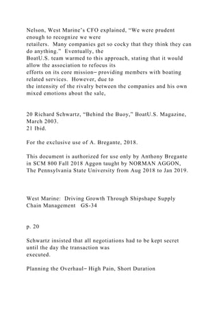 Nelson, West Marine’s CFO explained, “We were prudent
enough to recognize we were
retailers. Many companies get so cocky that they think they can
do anything.” Eventually, the
BoatU.S. team warmed to this approach, stating that it would
allow the association to refocus its
efforts on its core mission⎯ providing members with boating
related services. However, due to
the intensity of the rivalry between the companies and his own
mixed emotions about the sale,
20 Richard Schwartz, “Behind the Buoy,” BoatU.S. Magazine,
March 2003.
21 Ibid.
For the exclusive use of A. Bregante, 2018.
This document is authorized for use only by Anthony Bregante
in SCM 800 Fall 2018 Aggon taught by NORMAN AGGON,
The Pennsylvania State University from Aug 2018 to Jan 2019.
West Marine: Driving Growth Through Shipshape Supply
Chain Management GS-34
p. 20
Schwartz insisted that all negotiations had to be kept secret
until the day the transaction was
executed.
Planning the Overhaul⎯ High Pain, Short Duration
 