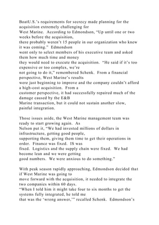 BoatU.S.’s requirements for secrecy made planning for the
acquisition extremely challenging for
West Marine. According to Edmondson, “Up until one or two
weeks before the acquisition,
there probably weren’t 15 people in our organization who knew
it was coming.” Edmondson
went only to select members of his executive team and asked
them how much time and money
they would need to execute the acquisition. “He said if it’s too
expensive or too complex, we’re
not going to do it,” remembered Schenk. From a financial
perspective, West Marine’s results
were just beginning to improve and the company couldn’t afford
a high-cost acquisition. From a
customer perspective, it had successfully repaired much of the
damage caused by the E&B
Marine transaction, but it could not sustain another slow,
painful integration.
Those issues aside, the West Marine management team was
ready to start growing again. As
Nelson put it, “We had invested millions of dollars in
infrastructure, getting good people,
supporting them, giving them time to get their operations in
order. Finance was fixed. IS was
fixed. Logistics and the supply chain were fixed. We had
become lean and we were getting
good numbers. We were anxious to do something.”
With peak season rapidly approaching, Edmondson decided that
if West Marine was going to
move forward with the acquisition, it needed to integrate the
two companies within 60 days.
“When I told him it might take four to six months to get the
systems fully integrated, he told me
that was the ‘wrong answer,’” recalled Schenk. Edmondson’s
 
