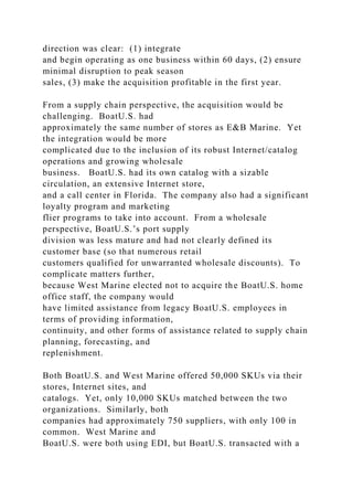 direction was clear: (1) integrate
and begin operating as one business within 60 days, (2) ensure
minimal disruption to peak season
sales, (3) make the acquisition profitable in the first year.
From a supply chain perspective, the acquisition would be
challenging. BoatU.S. had
approximately the same number of stores as E&B Marine. Yet
the integration would be more
complicated due to the inclusion of its robust Internet/catalog
operations and growing wholesale
business. BoatU.S. had its own catalog with a sizable
circulation, an extensive Internet store,
and a call center in Florida. The company also had a significant
loyalty program and marketing
flier programs to take into account. From a wholesale
perspective, BoatU.S.’s port supply
division was less mature and had not clearly defined its
customer base (so that numerous retail
customers qualified for unwarranted wholesale discounts). To
complicate matters further,
because West Marine elected not to acquire the BoatU.S. home
office staff, the company would
have limited assistance from legacy BoatU.S. employees in
terms of providing information,
continuity, and other forms of assistance related to supply chain
planning, forecasting, and
replenishment.
Both BoatU.S. and West Marine offered 50,000 SKUs via their
stores, Internet sites, and
catalogs. Yet, only 10,000 SKUs matched between the two
organizations. Similarly, both
companies had approximately 750 suppliers, with only 100 in
common. West Marine and
BoatU.S. were both using EDI, but BoatU.S. transacted with a
 