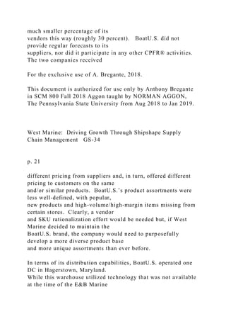 much smaller percentage of its
vendors this way (roughly 30 percent). BoatU.S. did not
provide regular forecasts to its
suppliers, nor did it participate in any other CPFR® activities.
The two companies received
For the exclusive use of A. Bregante, 2018.
This document is authorized for use only by Anthony Bregante
in SCM 800 Fall 2018 Aggon taught by NORMAN AGGON,
The Pennsylvania State University from Aug 2018 to Jan 2019.
West Marine: Driving Growth Through Shipshape Supply
Chain Management GS-34
p. 21
different pricing from suppliers and, in turn, offered different
pricing to customers on the same
and/or similar products. BoatU.S.’s product assortments were
less well-defined, with popular,
new products and high-volume/high-margin items missing from
certain stores. Clearly, a vendor
and SKU rationalization effort would be needed but, if West
Marine decided to maintain the
BoatU.S. brand, the company would need to purposefully
develop a more diverse product base
and more unique assortments than ever before.
In terms of its distribution capabilities, BoatU.S. operated one
DC in Hagerstown, Maryland.
While this warehouse utilized technology that was not available
at the time of the E&B Marine
 