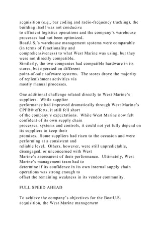 acquisition (e.g., bar coding and radio-frequency tracking), the
building itself was not conducive
to efficient logistics operations and the company’s warehouse
processes had not been optimized.
BoatU.S.’s warehouse management systems were comparable
(in terms of functionality and
comprehensiveness) to what West Marine was using, but they
were not directly compatible.
Similarly, the two companies had compatible hardware in its
stores, but operated on different
point-of-sale software systems. The stores drove the majority
of replenishment activities via
mostly manual processes.
One additional challenge related directly to West Marine’s
suppliers. While supplier
performance had improved dramatically through West Marine’s
CPFR® efforts, it still fell short
of the company’s expectations. While West Marine now felt
confident of its own supply chain
processes, systems and controls, it could not yet fully depend on
its suppliers to keep their
promises. Some suppliers had risen to the occasion and were
performing at a consistent and
reliable level. Others, however, were still unpredictable,
disengaged, or unconcerned with West
Marine’s assessment of their performance. Ultimately, West
Marine’s management team had to
determine if its confidence in its own internal supply chain
operations was strong enough to
offset the remaining weakness in its vendor community.
FULL SPEED AHEAD
To achieve the company’s objectives for the BoatU.S.
acquisition, the West Marine management
 