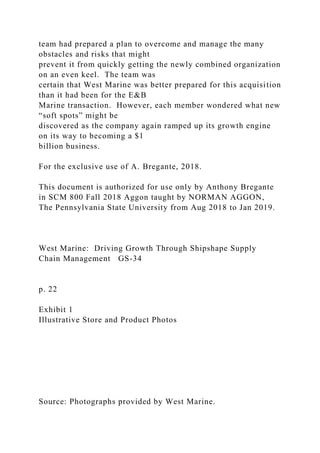 team had prepared a plan to overcome and manage the many
obstacles and risks that might
prevent it from quickly getting the newly combined organization
on an even keel. The team was
certain that West Marine was better prepared for this acquisition
than it had been for the E&B
Marine transaction. However, each member wondered what new
“soft spots” might be
discovered as the company again ramped up its growth engine
on its way to becoming a $1
billion business.
For the exclusive use of A. Bregante, 2018.
This document is authorized for use only by Anthony Bregante
in SCM 800 Fall 2018 Aggon taught by NORMAN AGGON,
The Pennsylvania State University from Aug 2018 to Jan 2019.
West Marine: Driving Growth Through Shipshape Supply
Chain Management GS-34
p. 22
Exhibit 1
Illustrative Store and Product Photos
Source: Photographs provided by West Marine.
 