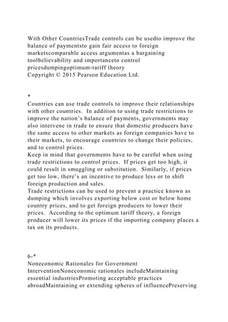 With Other CountriesTrade controls can be usedto improve the
balance of paymentsto gain fair access to foreign
marketscomparable access argumentas a bargaining
toolbelievability and importanceto control
pricesdumpingoptimum-tariff theory
Copyright © 2015 Pearson Education Ltd.
*
Countries can use trade controls to improve their relationships
with other countries. In addition to using trade restrictions to
improve the nation’s balance of payments, governments may
also intervene in trade to ensure that domestic producers have
the same access to other markets as foreign companies have to
their markets, to encourage countries to change their policies,
and to control prices.
Keep in mind that governments have to be careful when using
trade restrictions to control prices. If prices get too high, it
could result in smuggling or substitution. Similarly, if prices
get too low, there’s an incentive to produce less or to shift
foreign production and sales.
Trade restrictions can be used to prevent a practice known as
dumping which involves exporting below cost or below home
country prices, and to get foreign producers to lower their
prices. According to the optimum tariff theory, a foreign
producer will lower its prices if the importing company places a
tax on its products.
6-*
Noneconomic Rationales for Government
InterventionNoneconomic rationales includeMaintaining
essential industriesPromoting acceptable practices
abroadMaintaining or extending spheres of influencePreserving
 