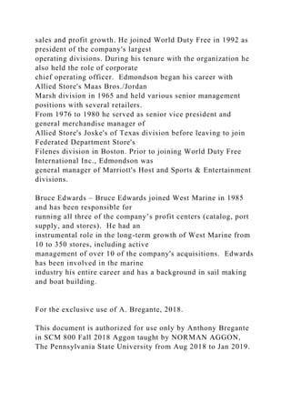 sales and profit growth. He joined World Duty Free in 1992 as
president of the company's largest
operating divisions. During his tenure with the organization he
also held the role of corporate
chief operating officer. Edmondson began his career with
Allied Store's Maas Bros./Jordan
Marsh division in 1965 and held various senior management
positions with several retailers.
From 1976 to 1980 he served as senior vice president and
general merchandise manager of
Allied Store's Joske's of Texas division before leaving to join
Federated Department Store's
Filenes division in Boston. Prior to joining World Duty Free
International Inc., Edmondson was
general manager of Marriott's Host and Sports & Entertainment
divisions.
Bruce Edwards – Bruce Edwards joined West Marine in 1985
and has been responsible for
running all three of the company’s profit centers (catalog, port
supply, and stores). He had an
instrumental role in the long-term growth of West Marine from
10 to 350 stores, including active
management of over 10 of the company's acquisitions. Edwards
has been involved in the marine
industry his entire career and has a background in sail making
and boat building.
For the exclusive use of A. Bregante, 2018.
This document is authorized for use only by Anthony Bregante
in SCM 800 Fall 2018 Aggon taught by NORMAN AGGON,
The Pennsylvania State University from Aug 2018 to Jan 2019.
 