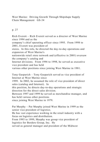 West Marine: Driving Growth Through Shipshape Supply
Chain Management GS-34
p. 27
Rich Everett – Rich Everett served as a director of West Marine
since 1994 and as the
company’s chief operating officer since 1995. From 1998 to
2001, Everett was president of
stores. In this role, he directed the day-to-day operations and
expansion of West Marine's
nationwide retail store network and (effective in 2001) oversaw
the company’s catalog and
Internet divisions. From 1996 to 1998, he served as executive
vice president and has held
various other positions since joining West Marine in 1981.
Tony Gasparich – Tony Gasparich served as vice president of
Internet at West Marine since
1999. In 2002, he assumed the role of vice president of direct
sales (catalog and Internet). In
this position, he directs day-to-day operations and strategic
direction for the direct sales division.
Between 1997 and 1999 he served as merchandise manager, and
has held various other positions
since joining West Marine in 1979.
Pat Murphy – Pat Murphy joined West Marine in 1999 as the
senior vice president of logistics.
He has vast experience working in the retail industry with a
focus on logistics and distribution.
From 1993 to 1999, Murphy was group vice president of
logistics for Borders Group, Inc. He
served as general manager and president of the Midwest
 