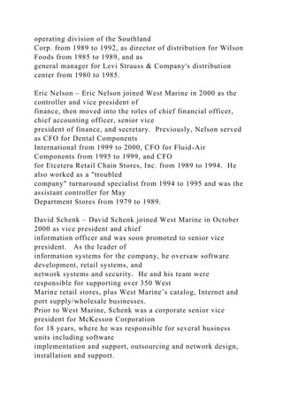 operating division of the Southland
Corp. from 1989 to 1992, as director of distribution for Wilson
Foods from 1985 to 1989, and as
general manager for Levi Strauss & Company's distribution
center from 1980 to 1985.
Eric Nelson – Eric Nelson joined West Marine in 2000 as the
controller and vice president of
finance, then moved into the roles of chief financial officer,
chief accounting officer, senior vice
president of finance, and secretary. Previously, Nelson served
as CFO for Dental Components
International from 1999 to 2000, CFO for Fluid-Air
Components from 1995 to 1999, and CFO
for Etcetera Retail Chain Stores, Inc. from 1989 to 1994. He
also worked as a "troubled
company" turnaround specialist from 1994 to 1995 and was the
assistant controller for May
Department Stores from 1979 to 1989.
David Schenk – David Schenk joined West Marine in October
2000 as vice president and chief
information officer and was soon promoted to senior vice
president. As the leader of
information systems for the company, he oversaw software
development, retail systems, and
network systems and security. He and his team were
responsible for supporting over 350 West
Marine retail stores, plus West Marine’s catalog, Internet and
port supply/wholesale businesses.
Prior to West Marine, Schenk was a corporate senior vice
president for McKesson Corporation
for 18 years, where he was responsible for several business
units including software
implementation and support, outsourcing and network design,
installation and support.
 