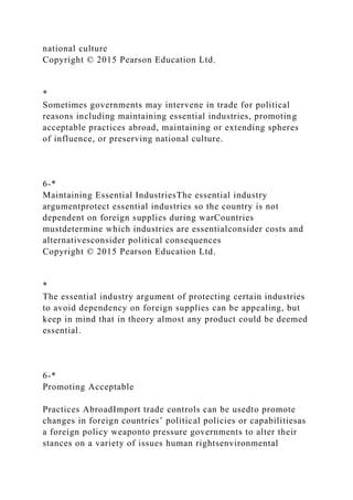 national culture
Copyright © 2015 Pearson Education Ltd.
*
Sometimes governments may intervene in trade for political
reasons including maintaining essential industries, promoting
acceptable practices abroad, maintaining or extending spheres
of influence, or preserving national culture.
6-*
Maintaining Essential IndustriesThe essential industry
argumentprotect essential industries so the country is not
dependent on foreign supplies during warCountries
mustdetermine which industries are essentialconsider costs and
alternativesconsider political consequences
Copyright © 2015 Pearson Education Ltd.
*
The essential industry argument of protecting certain industries
to avoid dependency on foreign supplies can be appealing, but
keep in mind that in theory almost any product could be deemed
essential.
6-*
Promoting Acceptable
Practices AbroadImport trade controls can be usedto promote
changes in foreign countries’ political policies or capabilitiesas
a foreign policy weaponto pressure governments to alter their
stances on a variety of issues human rightsenvironmental
 
