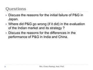 Questions
   Discuss the reasons for the initial failure of P&G in
    Japan.
   Where did P&G go wrong (if it did) in t...