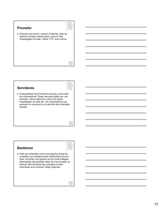 17
Provedor
 Empresa que provê o acesso à Internet, além de
oferecer serviços relacionados, como E-mail,
Hospedagem de sites, Telnet, FTP, entre outros.
Servidores
 Computadores que fornecem serviços a uma rede
de computadores. Esses serviços podem ser, por
exemplo, correio eletrônico, banco de dados,
hospedagem de sites etc. Os computadores que
acessam os serviços de um servidor são chamados
clientes.
Backbone
 Pode ser entendido como uma espinha dorsal de
conexões que interliga pontos distribuídos de uma
rede, formando uma grande via por onde trafegam
informações das grandes redes de comunicação na
Internet. Normalmente são conexões de alta
velocidade que conectam redes regionais.
 