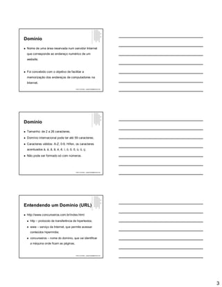 3
Domínio
 Nome de uma área reservada num servidor Internet
que corresponde ao endereço numérico de um
website;
 Foi concebido com o objetivo de facilitar a
memorização dos endereços de computadores na
Internet.
Paulo Guimarães – ppguimaraes@hotmail.com
Domínio
 Tamanho: de 2 a 26 caracteres;
 Domínio internacional pode ter até 59 caracteres;
 Caracteres válidos: A-Z, 0-9, Hífen, os caracteres
acentuados à, á, â, ã, é, ê, í, ó, ô, õ, ú, ü, ç;
 Não pode ser formado só com números.
Paulo Guimarães – ppguimaraes@hotmail.com
Entendendo um Domínio (URL)
 http://www.concurseiros.com.br/index.html
 http – protocolo de transferência de hipertextos;
 www – serviço da Internet, que permite acessar
conteúdos hipermídia;
 concurseiros – nome do domínio, que vai identificar
a máquina onde ficam as páginas;
Paulo Guimarães – ppguimaraes@hotmail.com
 