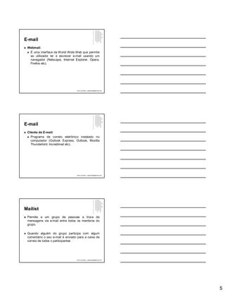 5
E-mail
 Webmail:
 É uma interface da World Wide Web que permite
ao utilizador ler e escrever e-mail usando um
navegador (Netscape, Internet Explorer, Opera,
Firefox etc).
Paulo Guimarães – ppguimaraes@hotmail.com
E-mail
 Cliente de E-mail:
 Programa de correio eletrônico instalado no
computador (Outlook Express, Outlook, Mozilla
Thunderbird, Incredimail etc).
Paulo Guimarães – ppguimaraes@hotmail.com
Mailist
 Permite a um grupo de pessoas a troca de
mensagens via e-mail entre todos os membros do
grupo.
 Quando alguém do grupo participa com algum
comentário o seu e-mail é enviado para a caixa de
correio de todos o participantes
Paulo Guimarães – ppguimaraes@hotmail.com
 