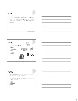 9
Chat
 Oferece recursos para que duas ou mais pessoas
possam conversar em tempo real, por meio de
canais de bate-papo ou em PVT (private =
particular).
Paulo Guimarães – ppguimaraes@hotmail.com
Chat
 Programas de Chat:
 mIRC;
 Messenger;
 ICQ;
 GTalk;
 Skype.
Paulo Guimarães – ppguimaraes@hotmail.com
WWW
 A World Wide Web é um sistema de documentos em hipermídia
interligados que é executado na Internet;
 Para visualizar a informação, usamos um programa de chamado
Navegador (browser).
 Vídeos;
 Sons;
 Hipertextos;
 Figuras.
Paulo Guimarães – ppguimaraes@hotmail.com
 