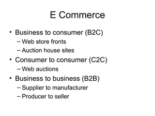 E Commerce
• Business to consumer (B2C)
– Web store fronts
– Auction house sites
• Consumer to consumer (C2C)
– Web auctions
• Business to business (B2B)
– Supplier to manufacturer
– Producer to seller
 