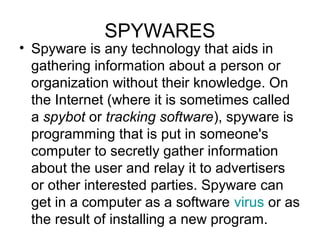 SPYWARES
• Spyware is any technology that aids in
gathering information about a person or
organization without their knowledge. On
the Internet (where it is sometimes called
a spybot or tracking software), spyware is
programming that is put in someone's
computer to secretly gather information
about the user and relay it to advertisers
or other interested parties. Spyware can
get in a computer as a software virus or as
the result of installing a new program.
 