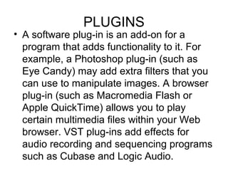 PLUGINS
• A software plug-in is an add-on for a
program that adds functionality to it. For
example, a Photoshop plug-in (such as
Eye Candy) may add extra filters that you
can use to manipulate images. A browser
plug-in (such as Macromedia Flash or
Apple QuickTime) allows you to play
certain multimedia files within your Web
browser. VST plug-ins add effects for
audio recording and sequencing programs
such as Cubase and Logic Audio.
 