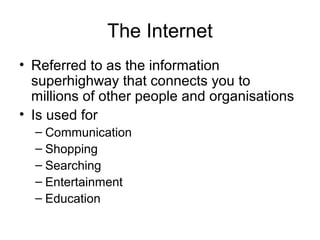 The Internet
• Referred to as the information
superhighway that connects you to
millions of other people and organisations
• Is used for
– Communication
– Shopping
– Searching
– Entertainment
– Education
 