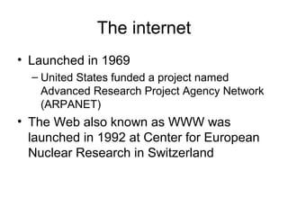 The internet
• Launched in 1969
– United States funded a project named
Advanced Research Project Agency Network
(ARPANET)
• The Web also known as WWW was
launched in 1992 at Center for European
Nuclear Research in Switzerland
 