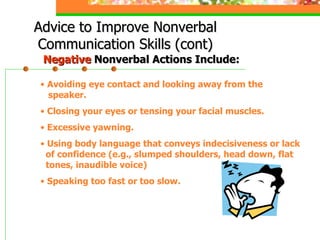 Advice to Improve Nonverbal Communication Skills (cont) Avoiding eye contact and looking away from the   speaker. Closing your eyes or tensing your facial muscles. Excessive yawning. Using body language that conveys indecisiveness or lack   of confidence (e.g., slumped shoulders, head down, flat   tones, inaudible voice) Speaking too fast or too slow. Negative  Nonverbal Actions Include: 