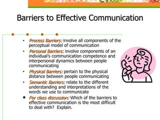 Barriers to Effective Communication Process Barriers:  involve all components of the  perceptual model of communication Personal Barriers:  involve components of an  individual’s communication competence and  interpersonal dynamics between people  communicating Physical Barriers:  pertain to the physical  distance between people communicating Semantic Barriers:  relate to the different  understanding and interpretations of the  words we use to communicate For class discussion:  Which of the barriers to  effective communication is the most difficult  to deal with?  Explain. 