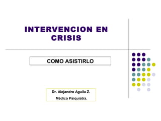 INTERVENCION EN
     CRISIS


    COMO ASISTIRLO




     Dr. Alejandro Aguila Z.
       Médico Psiquiatra.
 