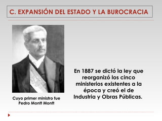 C. EXPANSIÓN DEL ESTADO Y LA BUROCRACIA

Cuyo primer ministro fue
Pedro Montt Montt

En 1887 se dictó la ley que
reorganizó los cinco
ministerios existentes a la
época y creó el de
Industria y Obras Públicas.

 