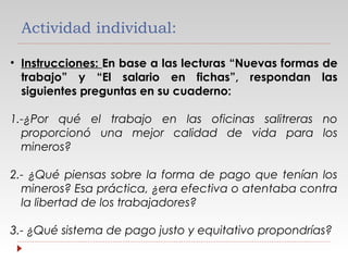 Actividad individual:
• Instrucciones: En base a las lecturas “Nuevas formas de
trabajo” y “El salario en fichas”, respondan las
siguientes preguntas en su cuaderno:
1.-¿Por qué el trabajo en las oficinas salitreras no
proporcionó una mejor calidad de vida para los
mineros?
2.- ¿Qué piensas sobre la forma de pago que tenían los
mineros? Esa práctica, ¿era efectiva o atentaba contra
la libertad de los trabajadores?
3.- ¿Qué sistema de pago justo y equitativo propondrías?

 