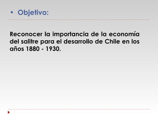 • Objetivo:
Reconocer la importancia de la economía
del salitre para el desarrollo de Chile en los
años 1880 - 1930.

 