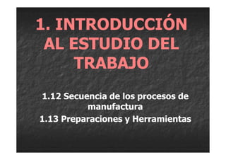 1. INTRODUCCIÓN
 AL ESTUDIO DEL
     TRABAJO
1.12 Secuencia de los procesos de
          manufactura
1.13 Preparaciones y Herramientas
 