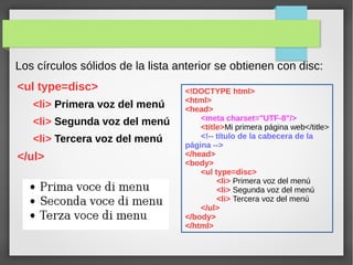 Los círculos sólidos de la lista anterior se obtienen con disc:
<ul type=disc>
<li> Primera voz del menú
<li> Segunda voz del menú
<li> Tercera voz del menú
</ul>
<!DOCTYPE html>
<html>
<head>
<meta charset="UTF-8"/>
<title>Mi primera página web</title>
<!-- título de la cabecera de la
página -->
</head>
<body>
<ul type=disc>
<li> Primera voz del menú
<li> Segunda voz del menú
<li> Tercera voz del menú
</ul>
</body>
</html>
 