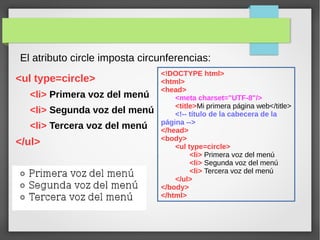 El atributo circle imposta circunferencias:
<ul type=circle>
<li> Primera voz del menú
<li> Segunda voz del menú
<li> Tercera voz del menú
</ul>
<!DOCTYPE html>
<html>
<head>
<meta charset="UTF-8"/>
<title>Mi primera página web</title>
<!-- título de la cabecera de la
página -->
</head>
<body>
<ul type=circle>
<li> Primera voz del menú
<li> Segunda voz del menú
<li> Tercera voz del menú
</ul>
</body>
</html>
 