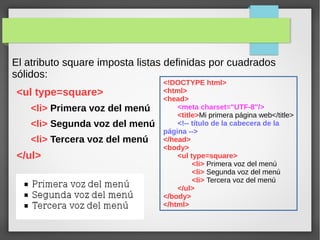El atributo square imposta listas definidas por cuadrados
sólidos:
<ul type=square>
<li> Primera voz del menú
<li> Segunda voz del menú
<li> Tercera voz del menú
</ul>
<!DOCTYPE html>
<html>
<head>
<meta charset="UTF-8"/>
<title>Mi primera página web</title>
<!-- título de la cabecera de la
página -->
</head>
<body>
<ul type=square>
<li> Primera voz del menú
<li> Segunda voz del menú
<li> Tercera voz del menú
</ul>
</body>
</html>
 