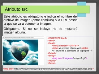 Atributo src
Este atributo es obligatorio e indica el nombre del
archivo de imagen (entre comillas) o la URL desde
la que se va a obtener la imagen.
Obligatorio. Si no se incluye no se mostrará
imagen alguna.
<!DOCTYPE html>
<html>
<head>
<meta charset="UTF-8"/>
<title>Mi primera página web</title>
<!-- título de la cabecera de la página -->
</head>
<body>
<img src="imagenes/imagen1.gif">
</body>
</html>
<img src="http://www.aprenderaprogramar.com/templates/apr02062010/images/logo.png">
 